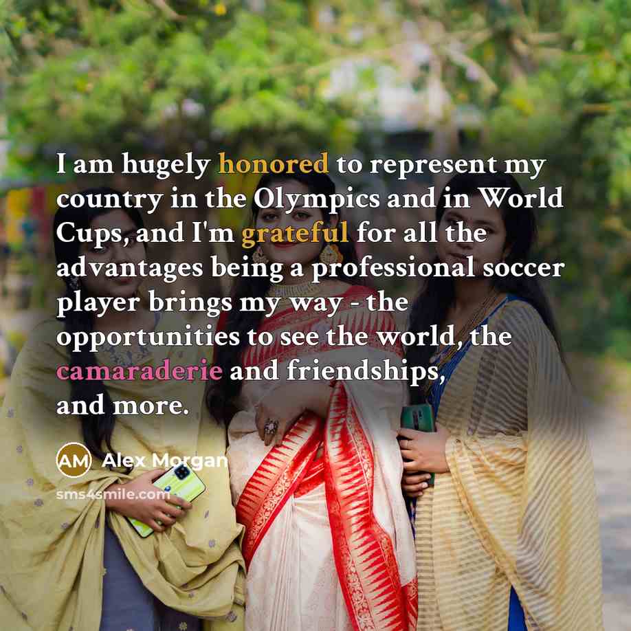 “I am hugely honored to represent my country in the Olympics and in World Cups, and I'm grateful for all the advantages being a professional soccer player brings my way - the opportunities to see the world, the camaraderie and friendships, and more.” quote by Alex Morgan