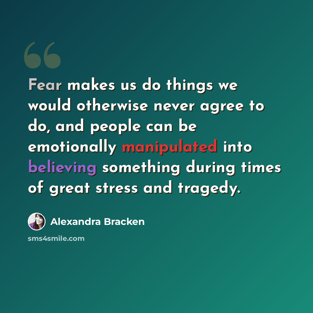 “Fear makes us do things we would otherwise never agree to do, and people can be emotionally manipulated into believing something during times of great stress and tragedy.” quote by Alexandra Bracken