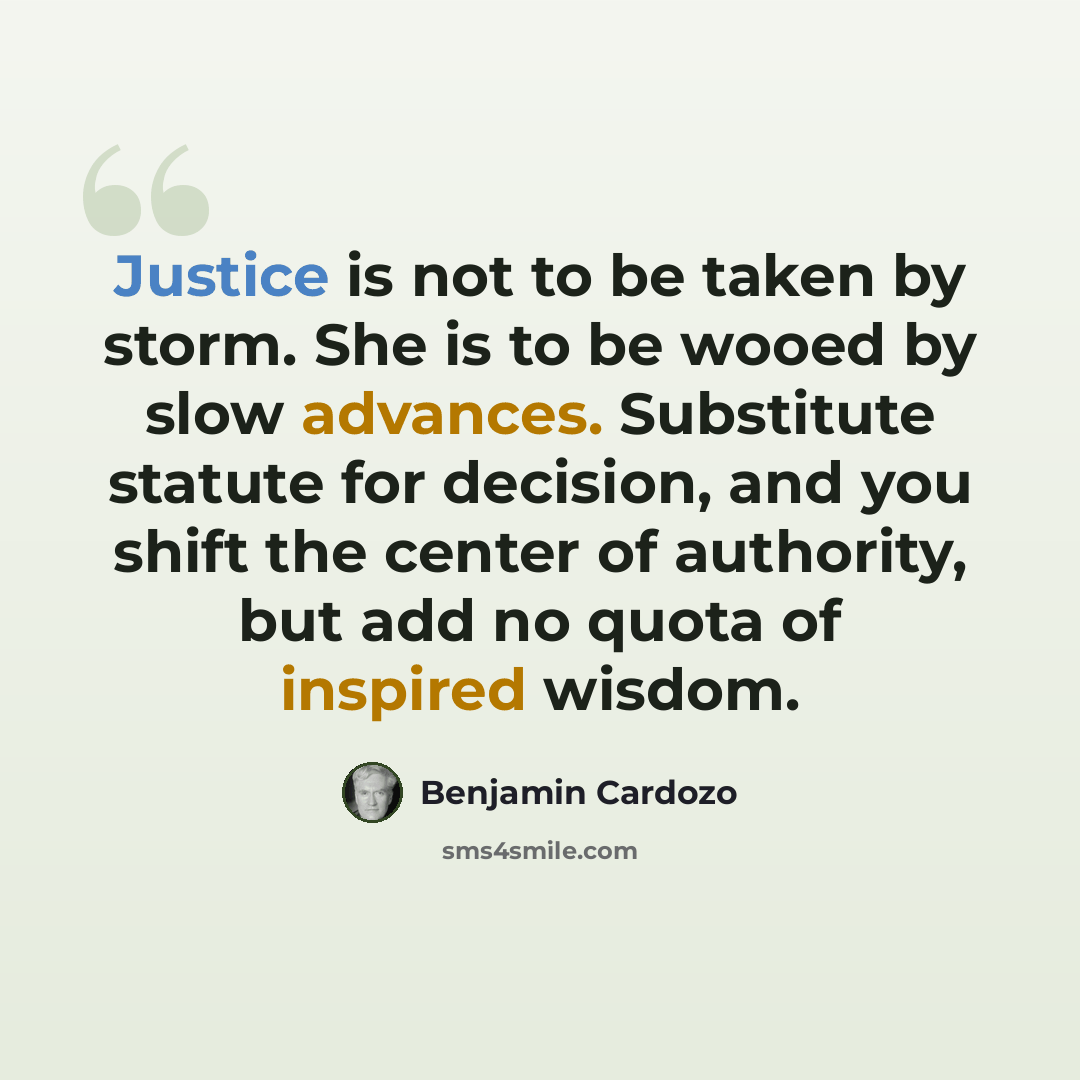 “Justice is not to be taken by storm. She is to be wooed by slow advances. Substitute statute for decision, and you shift the center of authority, but add no quota of inspired wisdom.” quote by Benjamin Cardozo