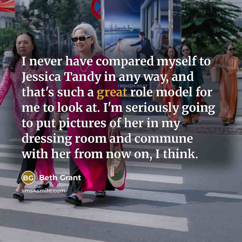 “I never have compared myself to Jessica Tandy in any way, and that's such a great role model for me to look at. I'm seriously going to put pictures of her in my dressing room and commune with her from now on, I think.” quote by Beth Grant