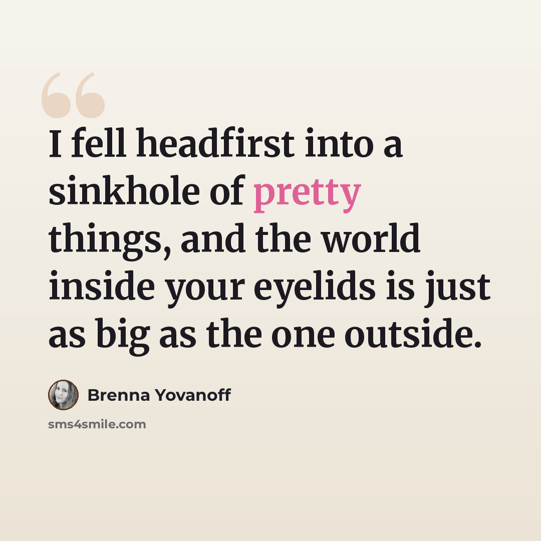 “I fell headfirst into a sinkhole of pretty things, and the world inside your eyelids is just as big as the one outside.” quote by Brenna Yovanoff