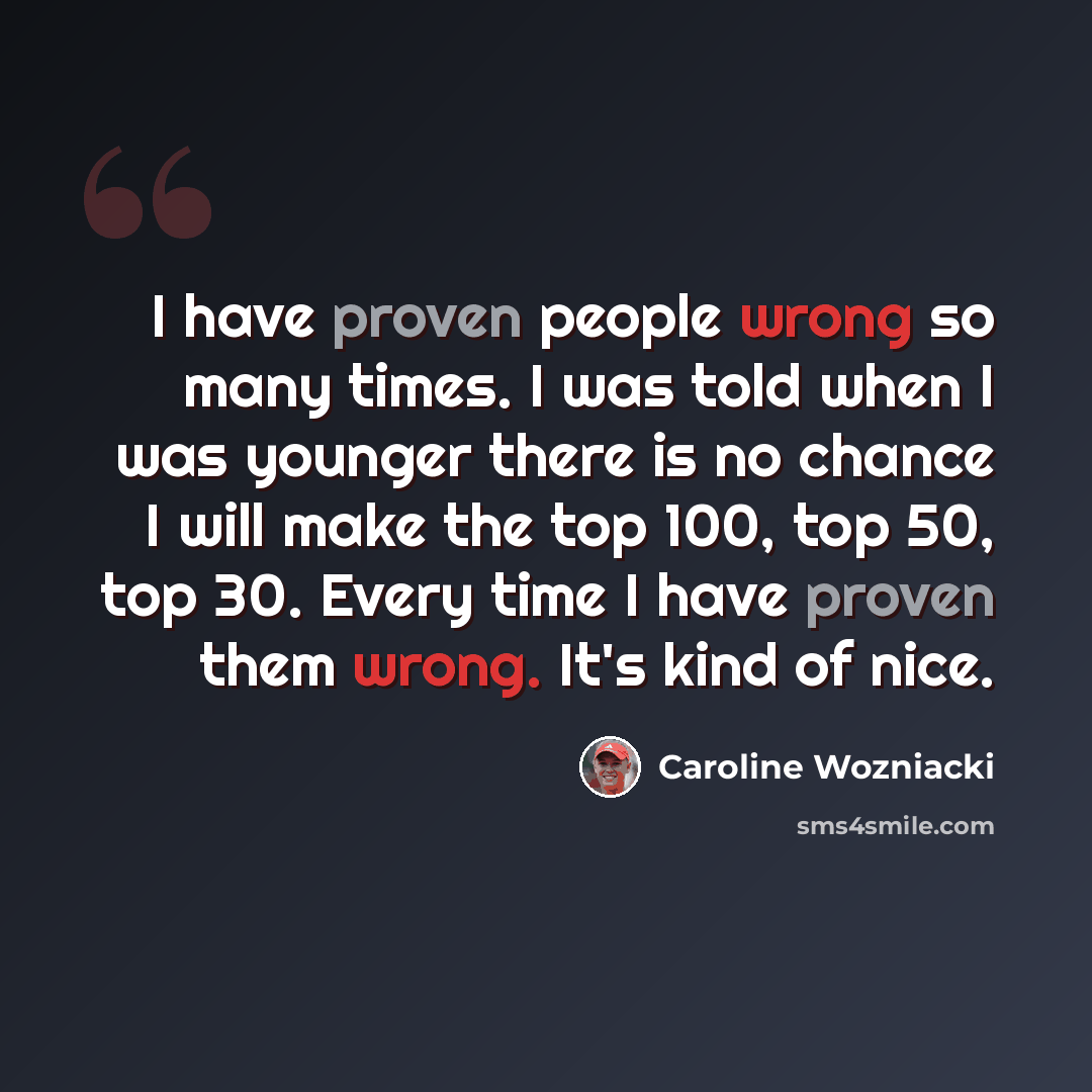 “I have proven people wrong so many times. I was told when I was younger there is no chance I will make the top 100, top 50, top 30. Every time I have proven them wrong. It's kind of nice.” quote by Caroline Wozniacki