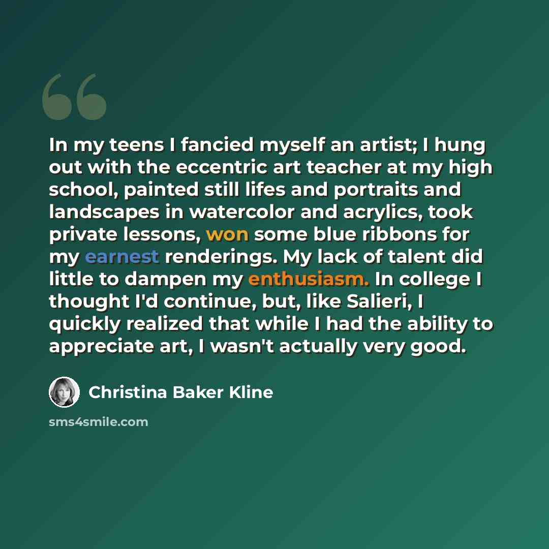 “In my teens I fancied myself an artist; I hung out with the eccentric art teacher at my high school, painted still lifes and portraits and landscapes in watercolor and acrylics, took private lessons, won some blue ribbons for my earnest renderings. My lack of talent did little to dampen my…” quote by Christina Baker Kline