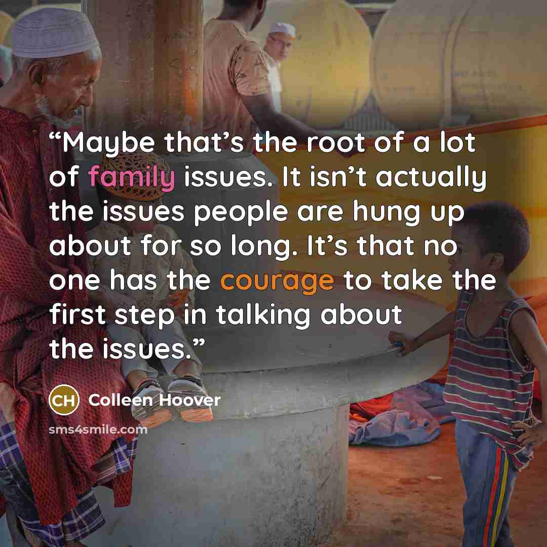 “Maybe that’s the root of a lot of family issues. It isn’t actually the issues people are hung up about for so long. It’s that no one has the courage to take the first step in talking about the issues.” quote by Colleen Hoover