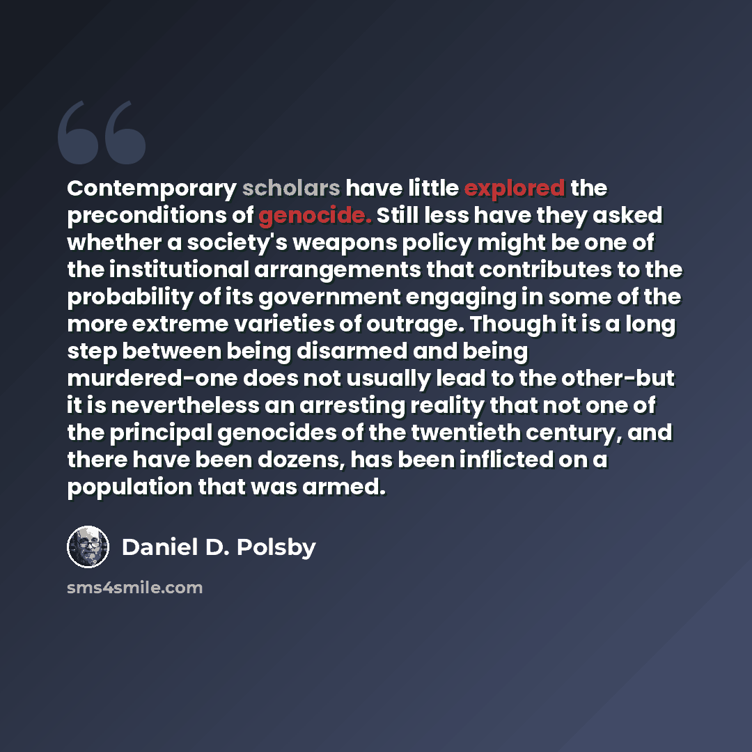 “Contemporary scholars have little explored the preconditions of genocide. Still less have they asked whether a society's weapons policy might be one of the institutional arrangements that contributes to the probability of its government engaging in some of the more extreme varieties of outrage…” quote by Daniel D. Polsby