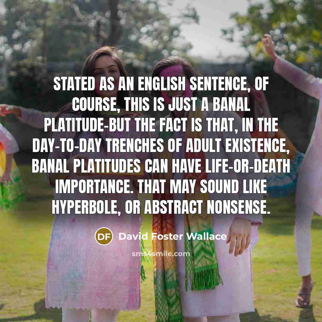 “Stated as an English sentence, of course, this is just a banal platitude-but the fact is that, in the day-to-day trenches of adult existence, banal platitudes can have life-or-death importance. That may sound like hyperbole, or abstract nonsense.” quote by David Foster Wallace