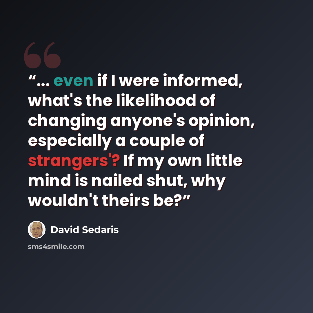 “... even if I were informed, what's the likelihood of changing anyone's opinion, especially a couple of strangers'? If my own little mind is nailed shut, why wouldn't theirs be?” quote by David Sedaris