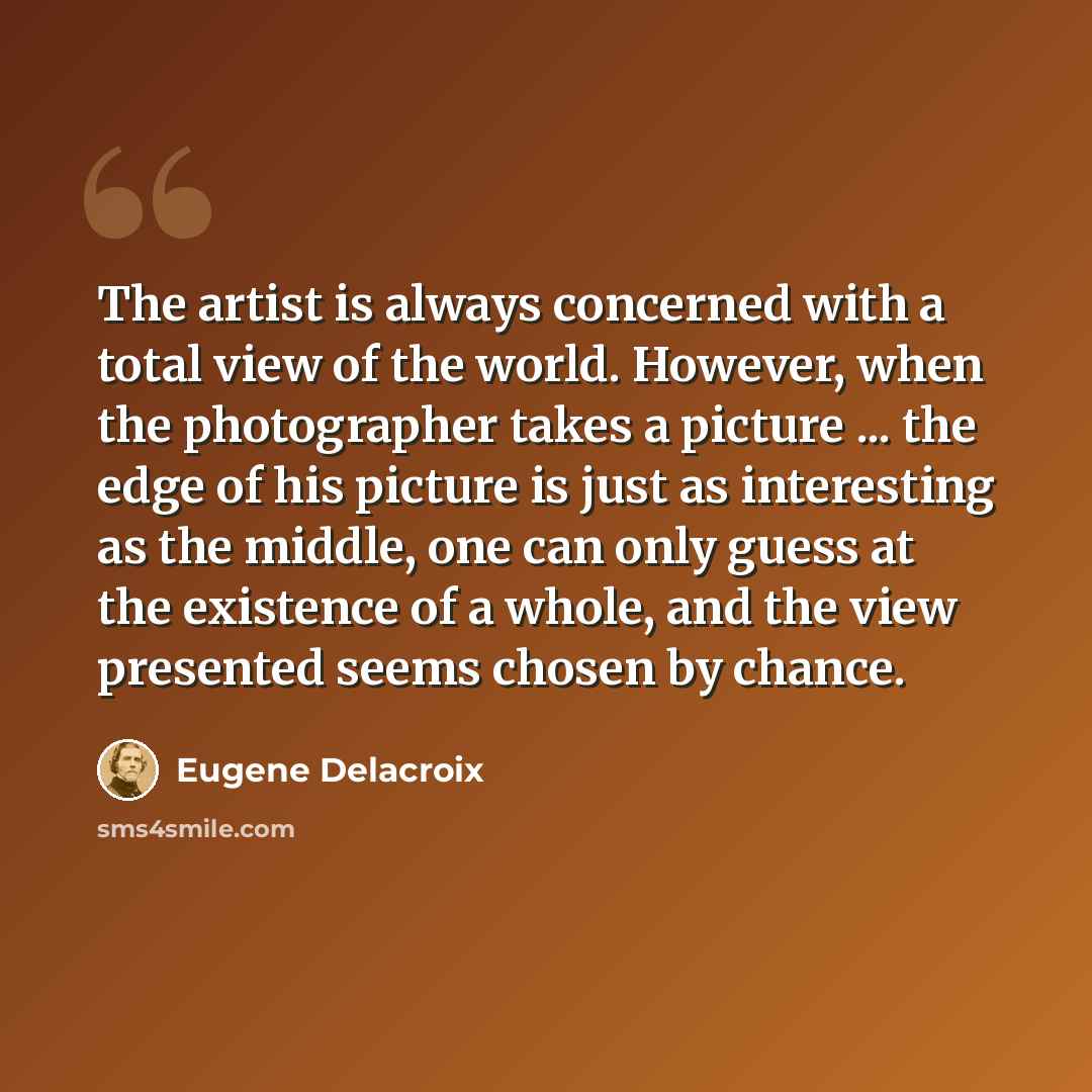 “The artist is always concerned with a total view of the world. However, when the photographer takes a picture ... the edge of his picture is just as interesting as the middle, one can only guess at the existence of a whole, and the view presented seems chosen by chance.” quote by Eugene Delacroix