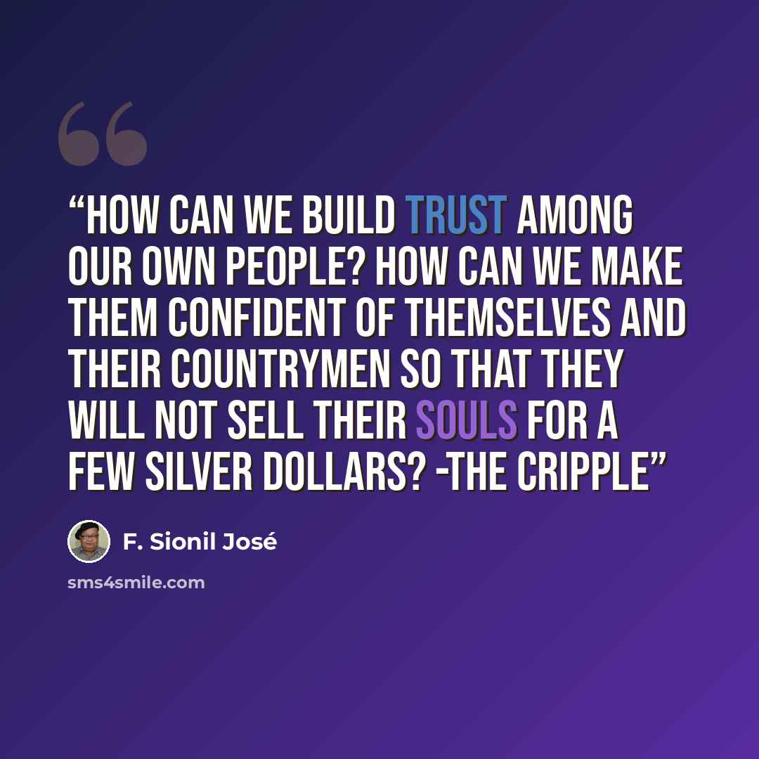 “How can we build trust among our own people? How can we make them confident of themselves and their countrymen so that they will not sell their souls for a few silver dollars? -The Cripple” quote by F. Sionil José