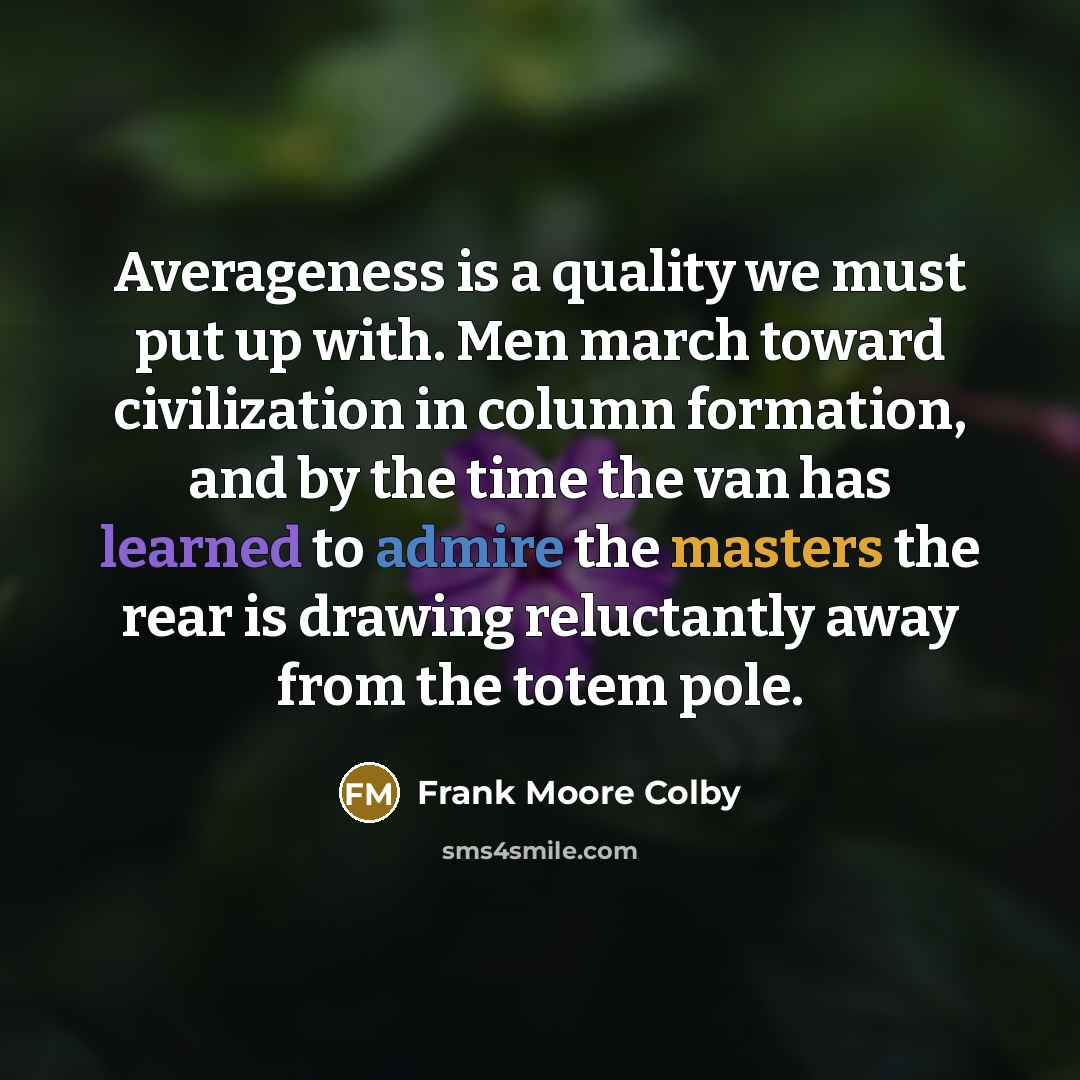 “Averageness is a quality we must put up with. Men march toward civilization in column formation, and by the time the van has learned to admire the masters the rear is drawing reluctantly away from the totem pole.” quote by Frank Moore Colby