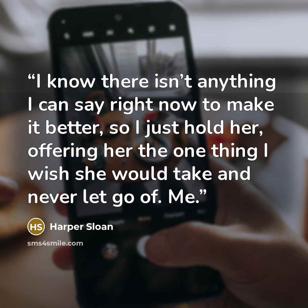 “I know there isn’t anything I can say right now to make it better, so I just hold her, offering her the one thing I wish she would take and never let go of. Me.” quote by Harper Sloan
