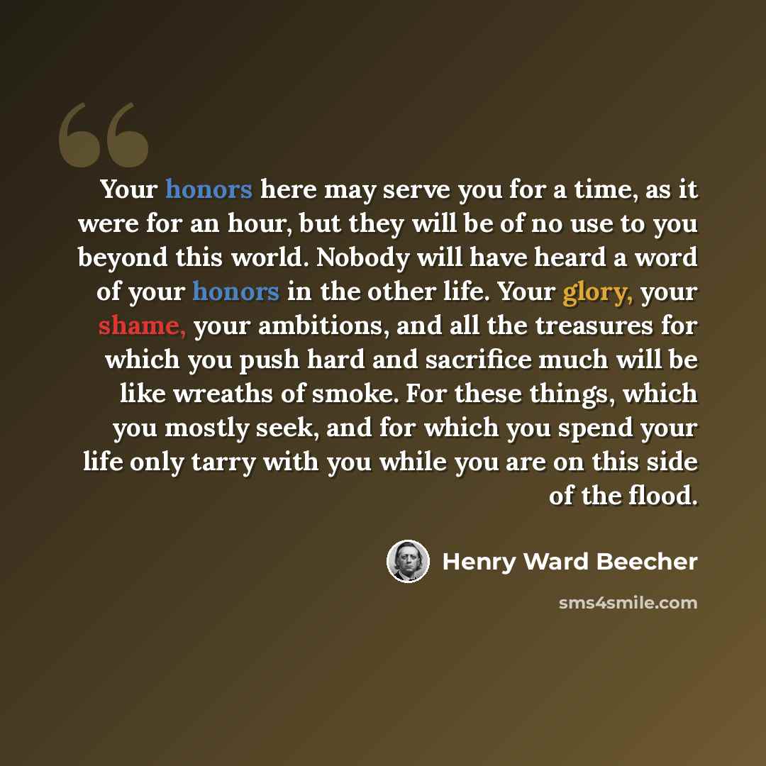 “Your honors here may serve you for a time, as it were for an hour, but they will be of no use to you beyond this world. Nobody will have heard a word of your honors in the other life. Your glory, your shame, your ambitions, and all the treasures for which you push hard and sacrifice much will be…” quote by Henry Ward Beecher