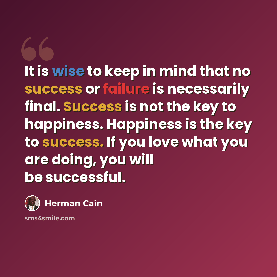 “It is wise to keep in mind that no success or failure is necessarily final. Success is not the key to happiness. Happiness is the key to success. If you love what you are doing, you will be successful.” quote by Herman Cain