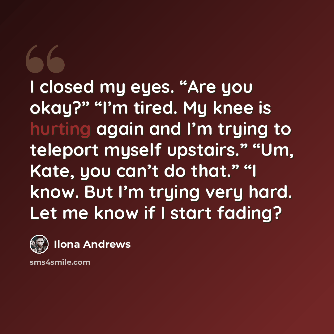 “I closed my eyes. “Are you okay?” “I’m tired. My knee is hurting again and I’m trying to teleport myself upstairs.” “Um, Kate, you can’t do that.” “I know. But I’m trying very hard. Let me know if I start fading?” quote by Ilona Andrews