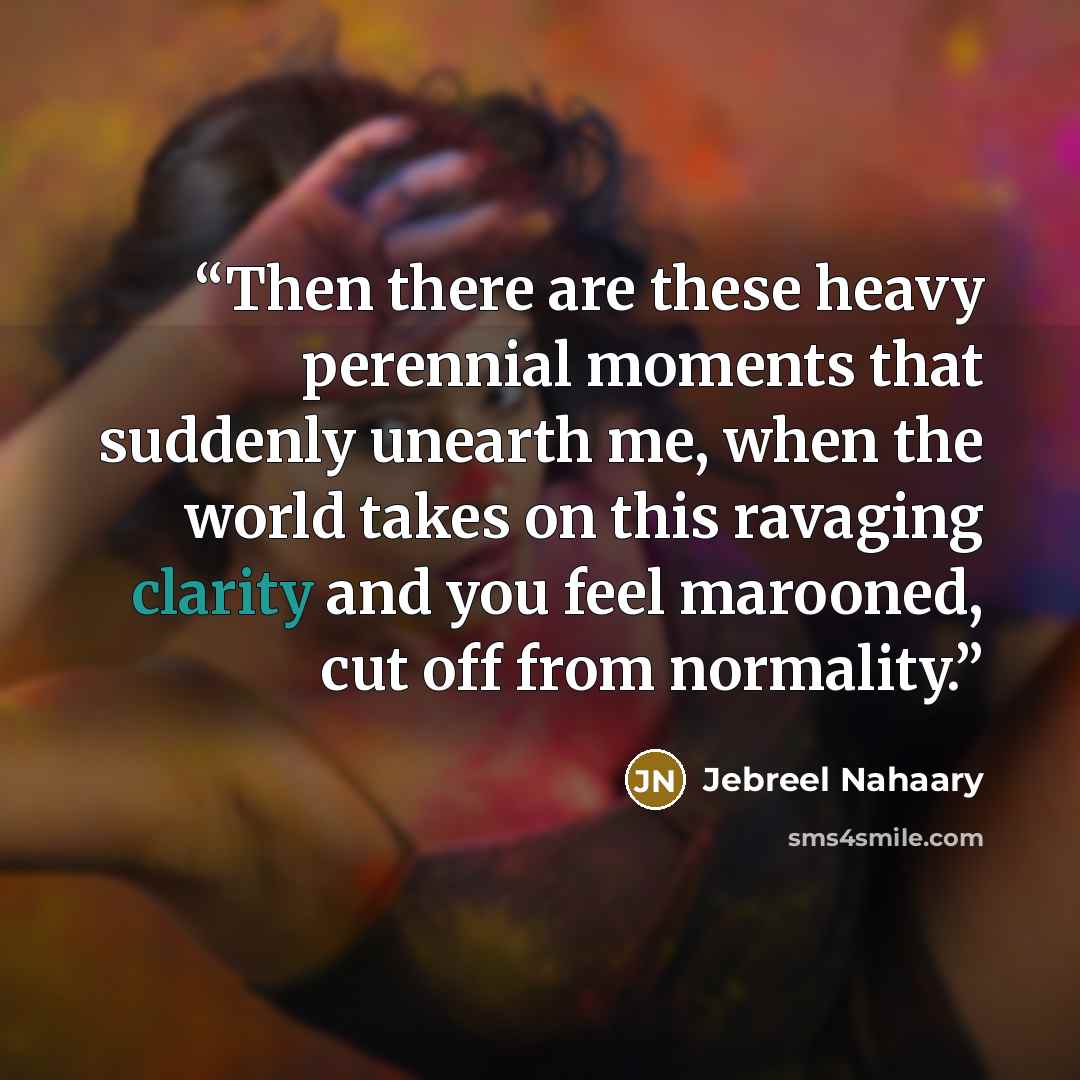 “Then there are these heavy perennial moments that suddenly unearth me, when the world takes on this ravaging clarity and you feel marooned, cut off from normality.” quote by Jebreel Nahaary