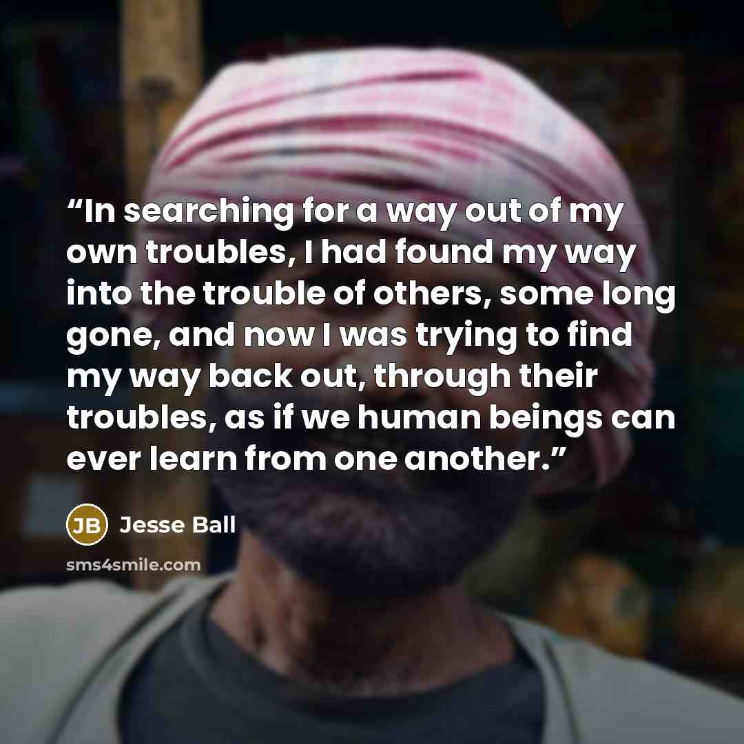 “In searching for a way out of my own troubles, I had found my way into the trouble of others, some long gone, and now I was trying to find my way back out, through their troubles, as if we human beings can ever learn from one another.” quote by Jesse Ball