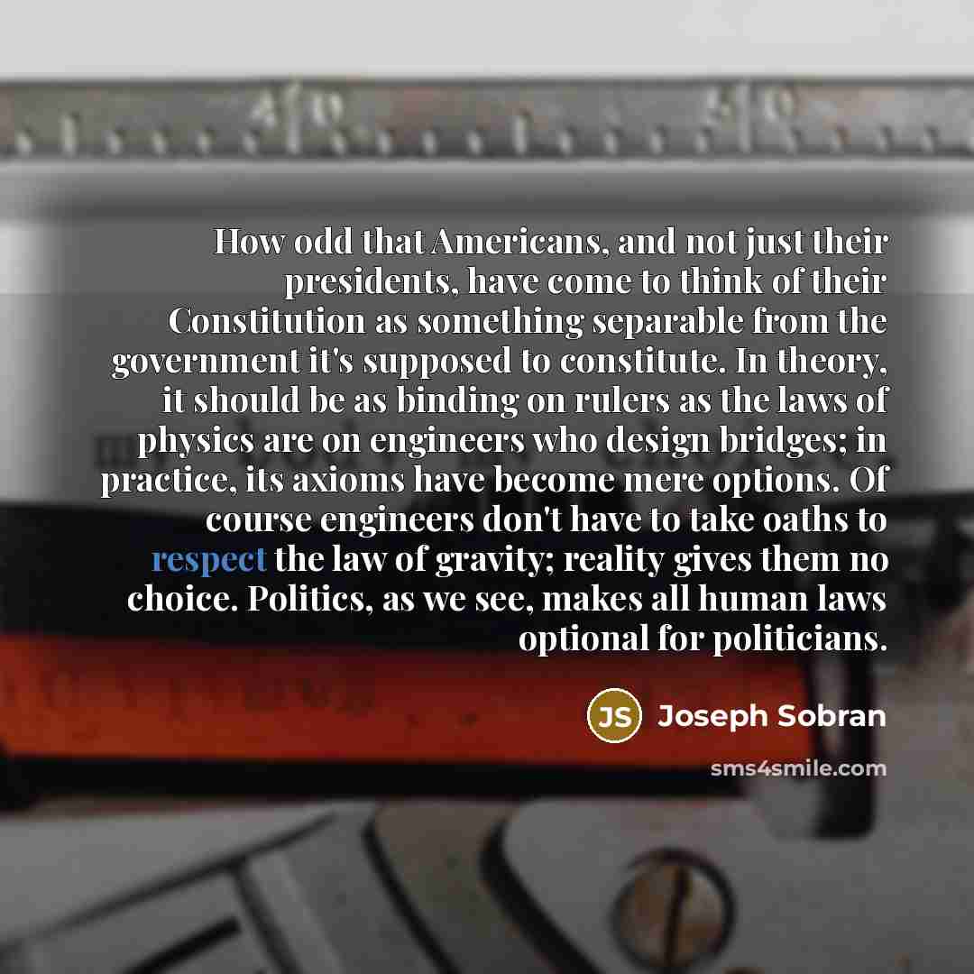“How odd that Americans, and not just their presidents, have come to think of their Constitution as something separable from the government it's supposed to constitute. In theory, it should be as binding on rulers as the laws of physics are on engineers who design bridges; in practice, its axioms…” quote by Joseph Sobran
