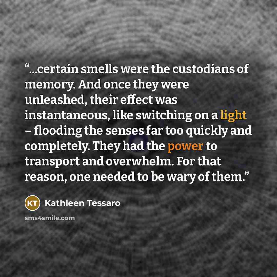 “...certain smells were the custodians of memory. And once they were unleashed, their effect was instantaneous, like switching on a light – flooding the senses far too quickly and completely. They had the power to transport and overwhelm. For that reason, one needed to be wary of them.” quote by Kathleen Tessaro
