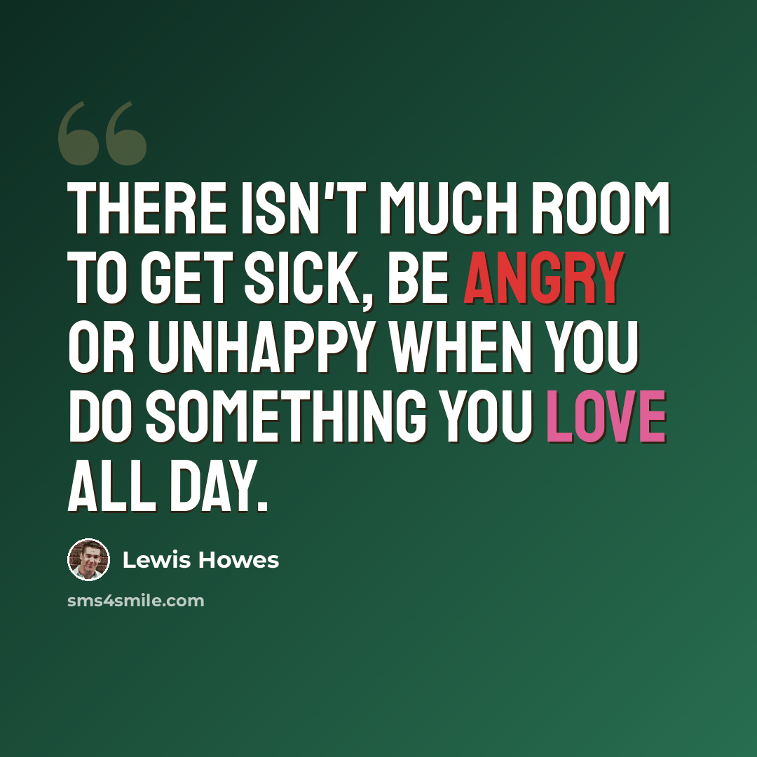 “There isn't much room to get sick, be angry or unhappy when you do something you love all day.” quote by Lewis Howes