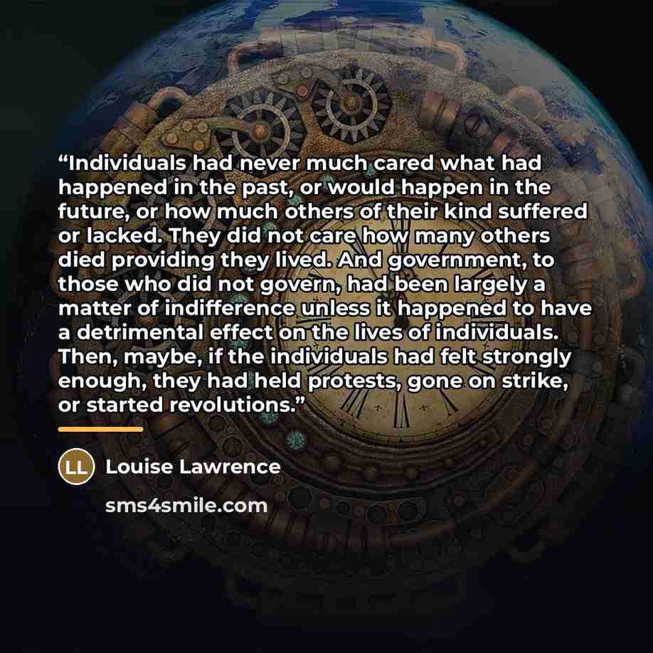 “Individuals had never much cared what had happened in the past, or would happen in the future, or how much others of their kind suffered or lacked. They did not care how many others died providing they lived. And government, to those who did not govern, had been largely a matter of indifference…” quote by Louise Lawrence
