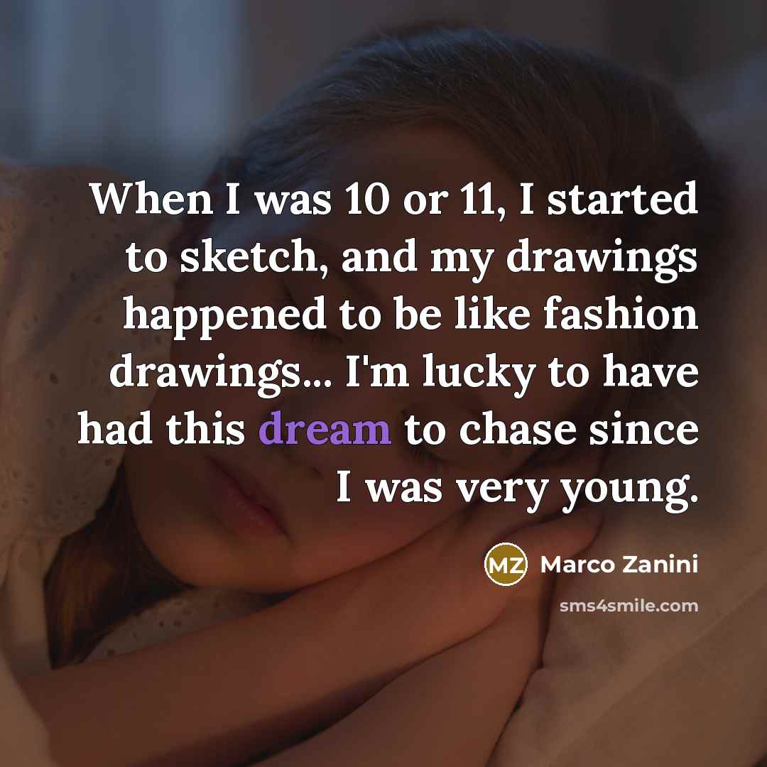 “When I was 10 or 11, I started to sketch, and my drawings happened to be like fashion drawings... I'm lucky to have had this dream to chase since I was very young.” quote by Marco Zanini