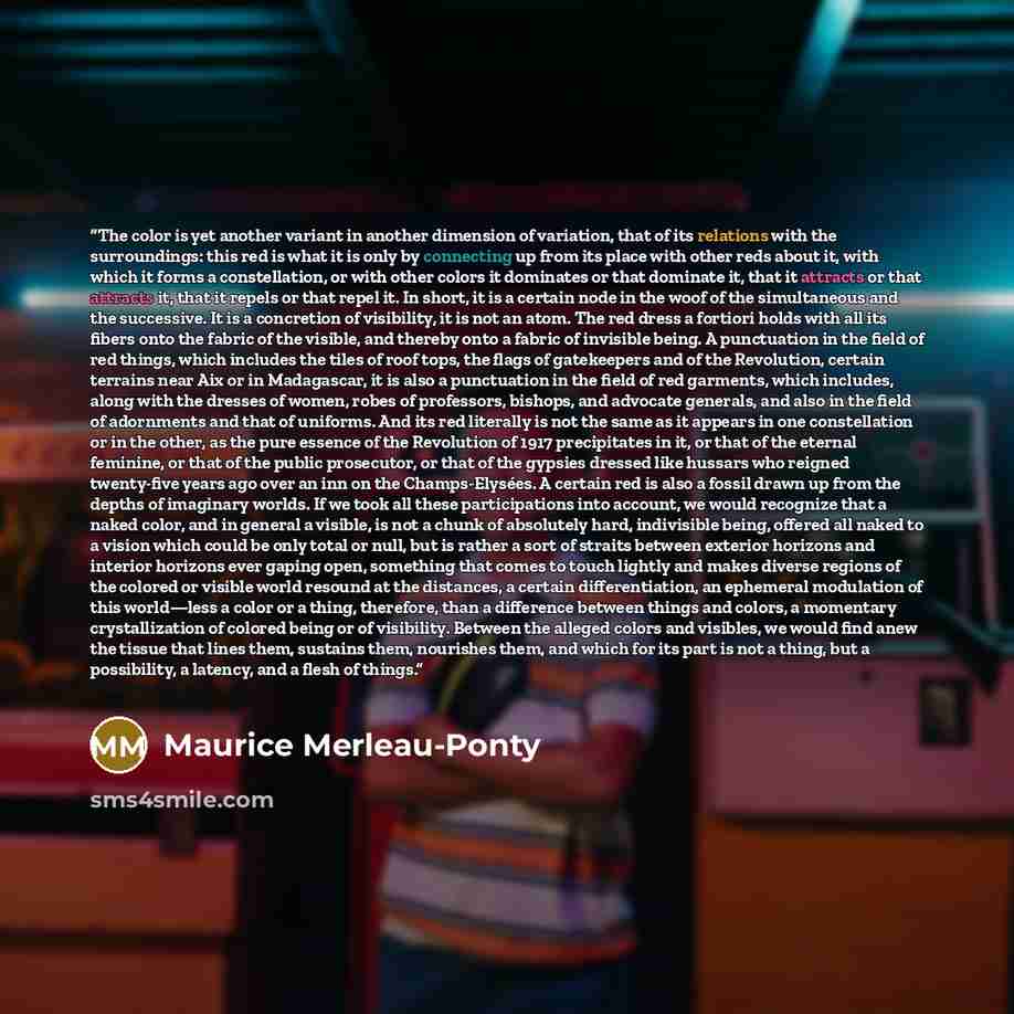 “The color is yet another variant in another dimension of variation, that of its relations with the surroundings: this red is what it is only by connecting up from its place with other reds about it, with which it forms a constellation, or with other colors it dominates or that dominate it, that it…” quote by Maurice Merleau-Ponty