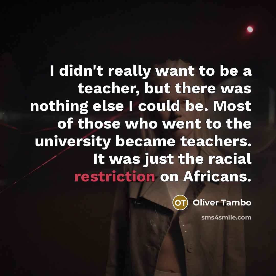 “I didn't really want to be a teacher, but there was nothing else I could be. Most of those who went to the university became teachers. It was just the racial restriction on Africans.” quote by Oliver Tambo