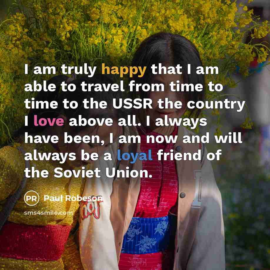“I am truly happy that I am able to travel from time to time to the USSR the country I love above all. I always have been, I am now and will always be a loyal friend of the Soviet Union.” quote by Paul Robeson