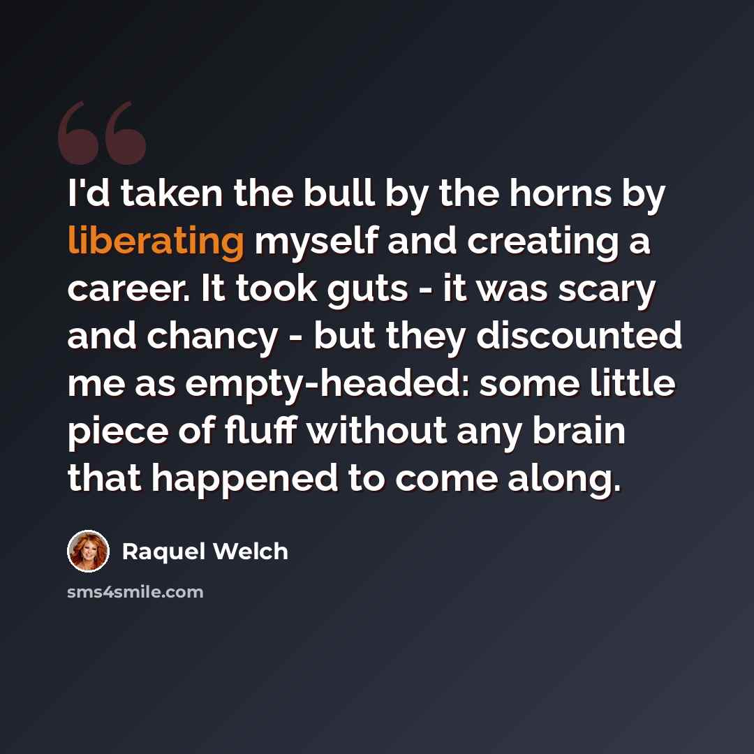 “I'd taken the bull by the horns by liberating myself and creating a career. It took guts - it was scary and chancy - but they discounted me as empty-headed: some little piece of fluff without any brain that happened to come along.” quote by Raquel Welch