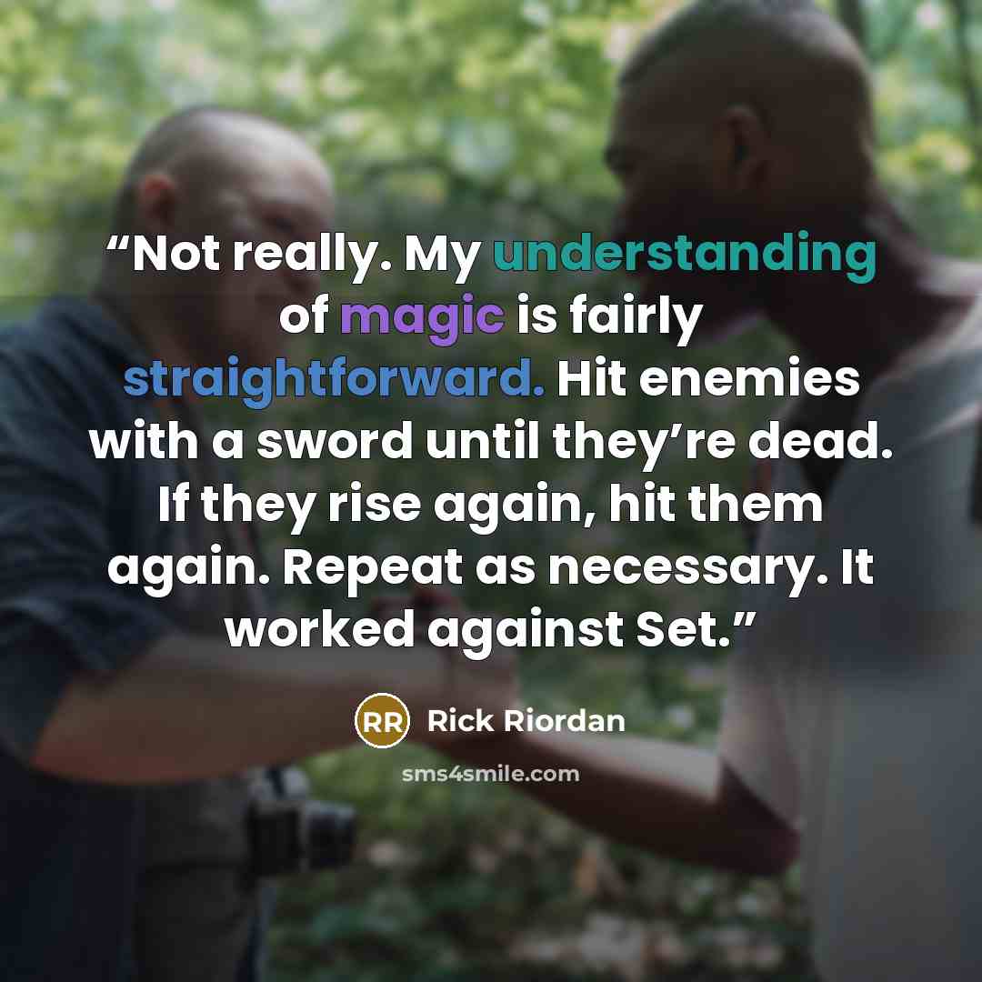 “Not really. My understanding of magic is fairly straightforward. Hit enemies with a sword until they’re dead. If they rise again, hit them again. Repeat as necessary. It worked against Set.” quote by Rick Riordan