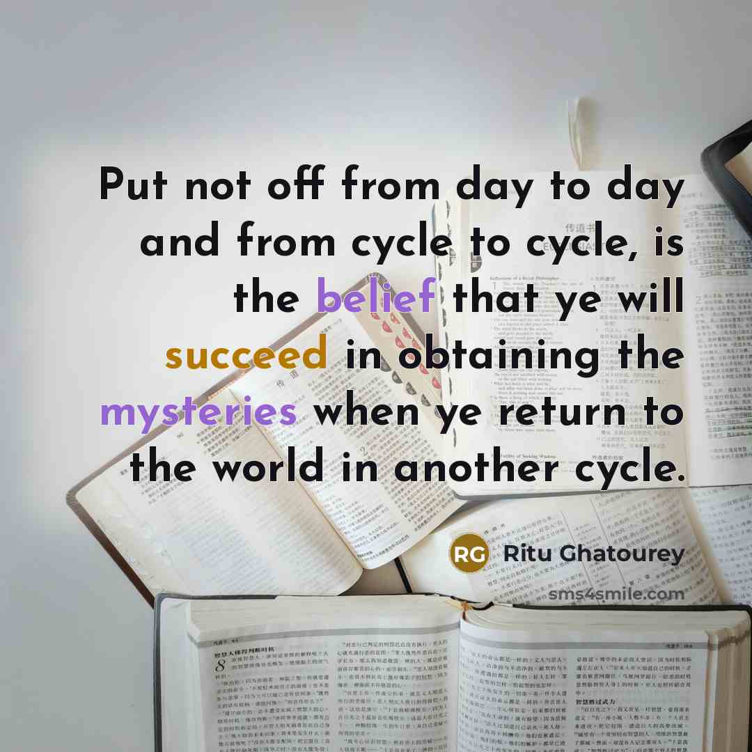 “Put not off from day to day and from cycle to cycle, is the belief that ye will succeed in obtaining the mysteries when ye return to the world in another cycle.” quote by Ritu Ghatourey