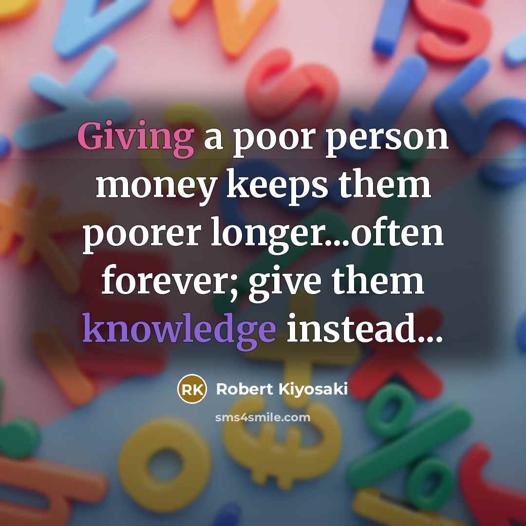 “Giving a poor person money keeps them poorer longer...often forever; give them knowledge instead...” quote by Robert Kiyosaki