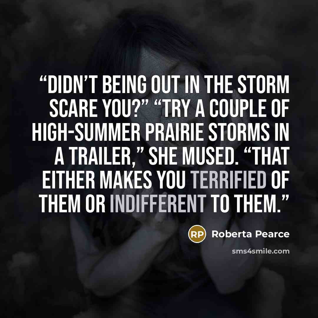 “Didn’t being out in the storm scare you?” “Try a couple of high-summer prairie storms in a trailer,” she mused. “That either makes you terrified of them or indifferent to them.” quote by Roberta Pearce