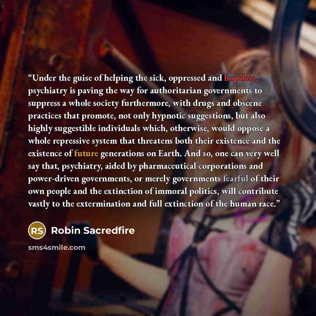 “Under the guise of helping the sick, oppressed and hopeless, psychiatry is paving the way for authoritarian governments to suppress a whole society furthermore, with drugs and obscene practices that promote, not only hypnotic suggestions, but also highly suggestible individuals which, otherwise…” quote by Robin Sacredfire