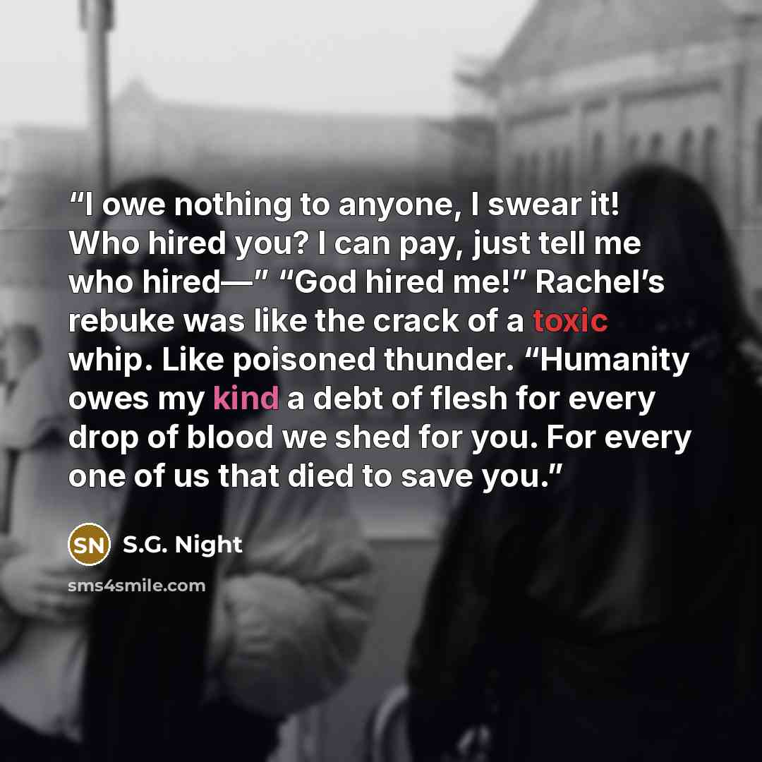“I owe nothing to anyone, I swear it! Who hired you? I can pay, just tell me who hired—” “God hired me!” Rachel’s rebuke was like the crack of a toxic whip. Like poisoned thunder. “Humanity owes my kind a debt of flesh for every drop of blood we shed for you. For every one of us that died to save…” quote by S.G. Night