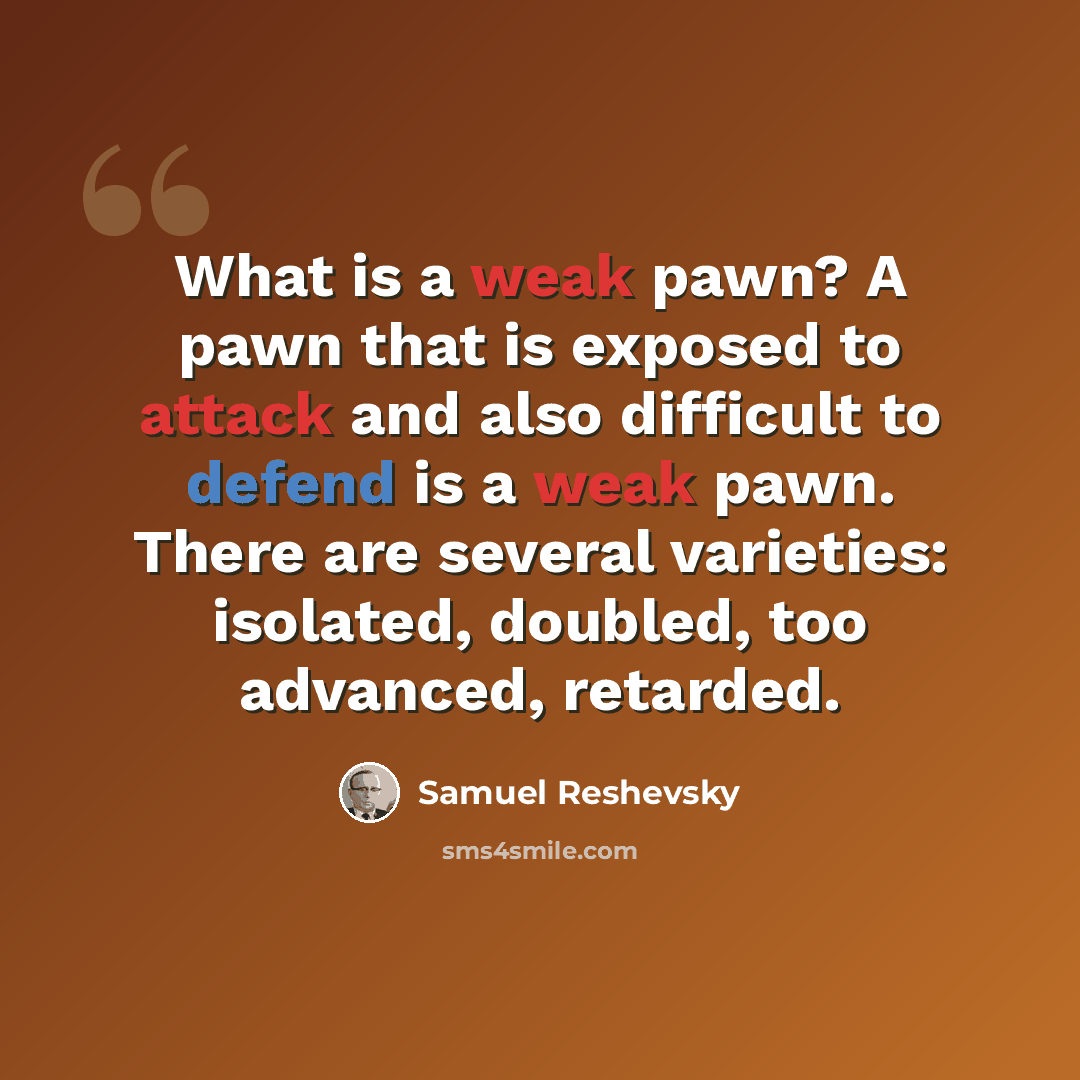 “What is a weak pawn? A pawn that is exposed to attack and also difficult to defend is a weak pawn. There are several varieties: isolated, doubled, too advanced, retarded.” quote by Samuel Reshevsky