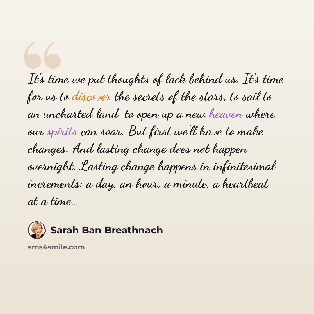 “It's time we put thoughts of lack behind us. It's time for us to discover the secrets of the stars, to sail to an uncharted land, to open up a new heaven where our spirits can soar. But first we'll have to make changes. And lasting change does not happen overnight. Lasting change happens in…” quote by Sarah Ban Breathnach