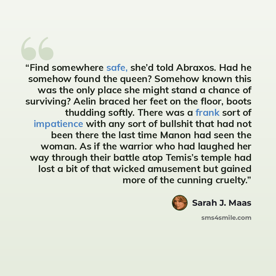 “Find somewhere safe, she’d told Abraxos. Had he somehow found the queen? Somehow known this was the only place she might stand a chance of surviving? Aelin braced her feet on the floor, boots thudding softly. There was a frank sort of impatience with any sort of bullshit that had not been there…” quote by Sarah J. Maas