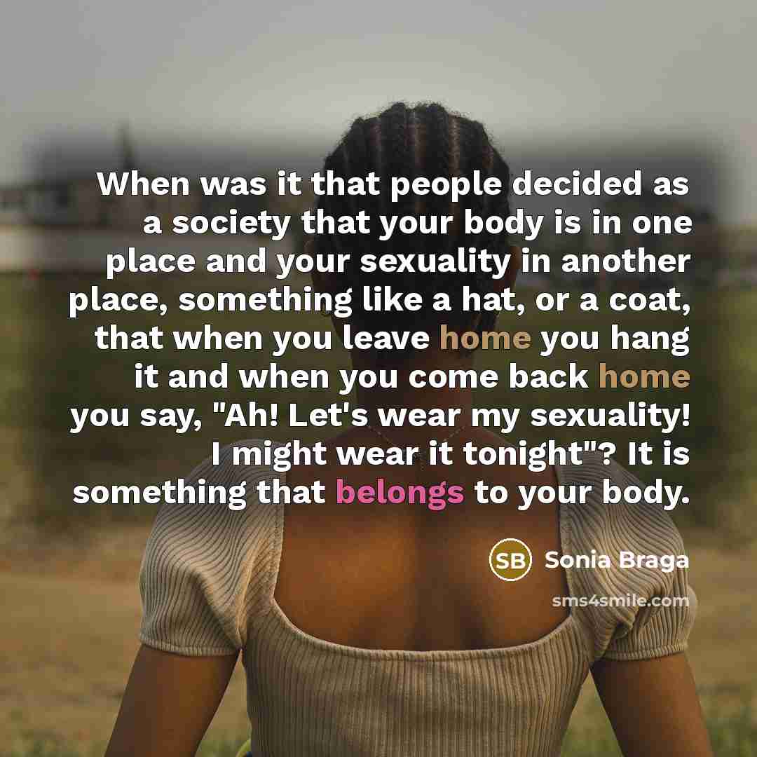 “When was it that people decided as a society that your body is in one place and your sexuality in another place, something like a hat, or a coat, that when you leave home you hang it and when you come back home you say, "Ah! Let's wear my sexuality! I might wear it tonight"? It is something that…” quote by Sonia Braga