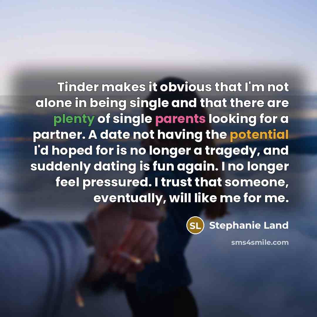 “Tinder makes it obvious that I'm not alone in being single and that there are plenty of single parents looking for a partner. A date not having the potential I'd hoped for is no longer a tragedy, and suddenly dating is fun again. I no longer feel pressured. I trust that someone, eventually, will…” quote by Stephanie Land