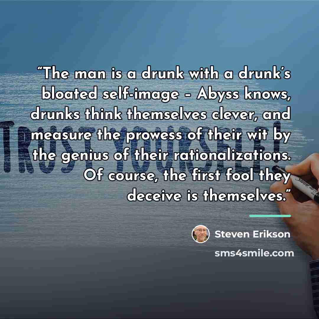 “The man is a drunk with a drunk’s bloated self-image – Abyss knows, drunks think themselves clever, and measure the prowess of their wit by the genius of their rationalizations. Of course, the first fool they deceive is themselves.” quote by Steven Erikson