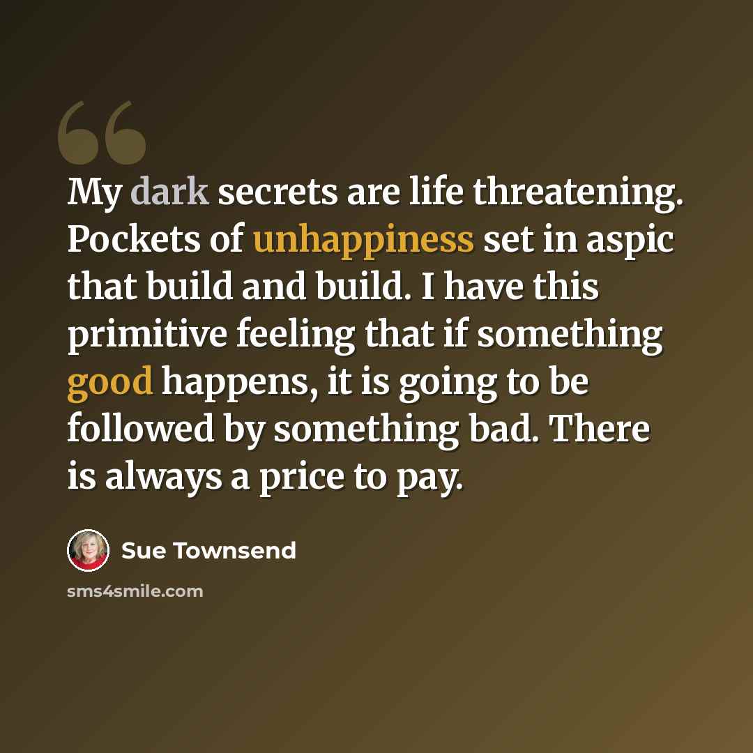 “My dark secrets are life threatening. Pockets of unhappiness set in aspic that build and build. I have this primitive feeling that if something good happens, it is going to be followed by something bad. There is always a price to pay.” quote by Sue Townsend