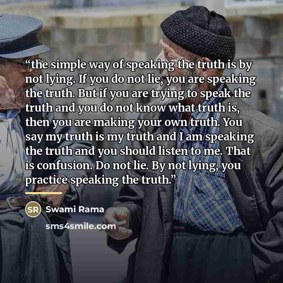 “the simple way of speaking the truth is by not lying. If you do not lie, you are speaking the truth. But if you are trying to speak the truth and you do not know what truth is, then you are making your own truth. You say my truth is my truth and I am speaking the truth and you should listen to me…” quote by Anonymous