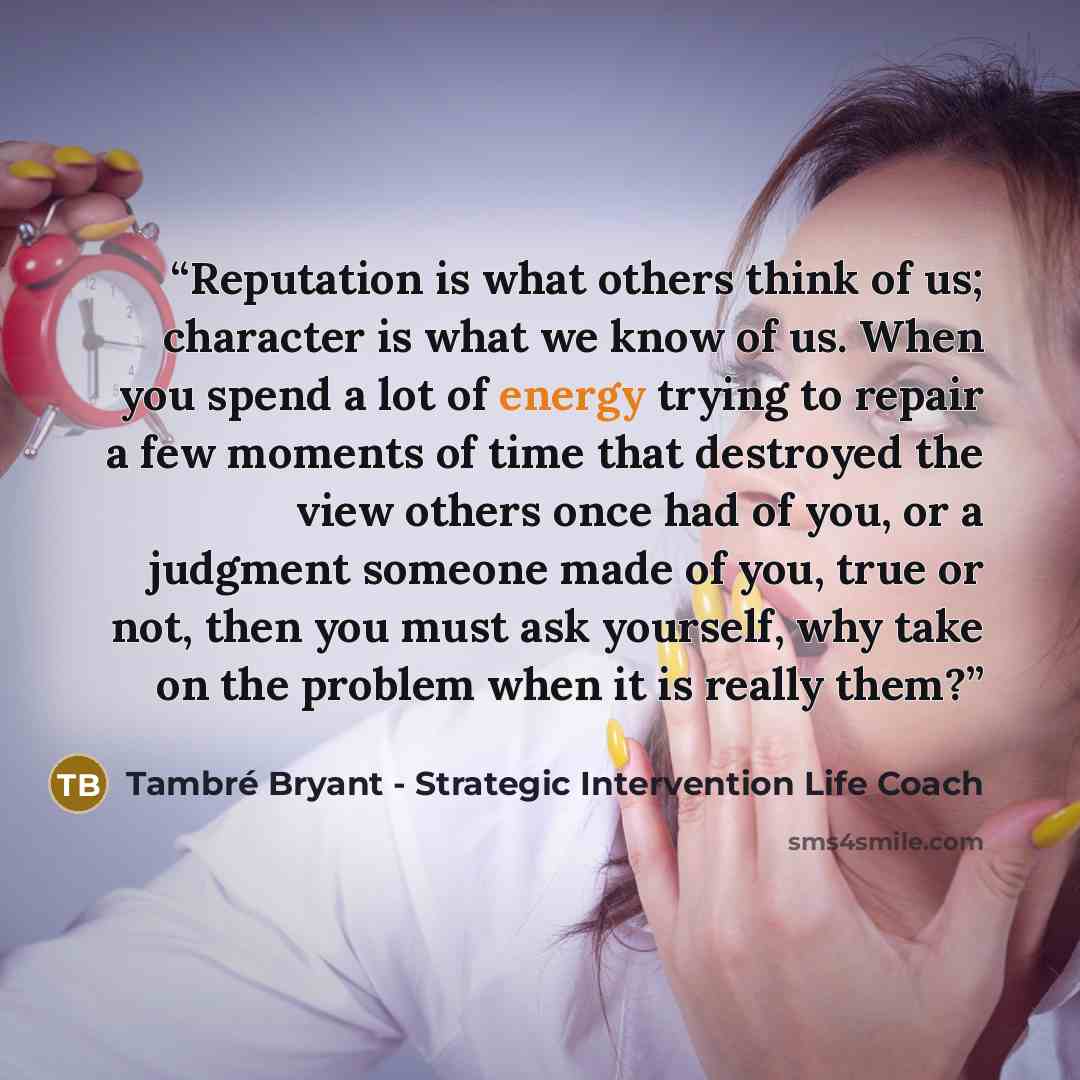 “Reputation is what others think of us; character is what we know of us. When you spend a lot of energy trying to repair a few moments of time that destroyed the view others once had of you, or a judgment someone made of you, true or not, then you must ask yourself, why take on the problem when it…” quote by Tambré Bryant - Strategic Intervention Life Coach