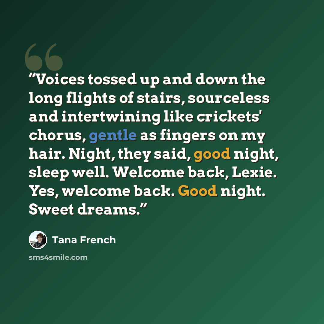 “Voices tossed up and down the long flights of stairs, sourceless and intertwining like crickets' chorus, gentle as fingers on my hair. Night, they said, good night, sleep well. Welcome back, Lexie. Yes, welcome back. Good night. Sweet dreams.” quote by Tana French