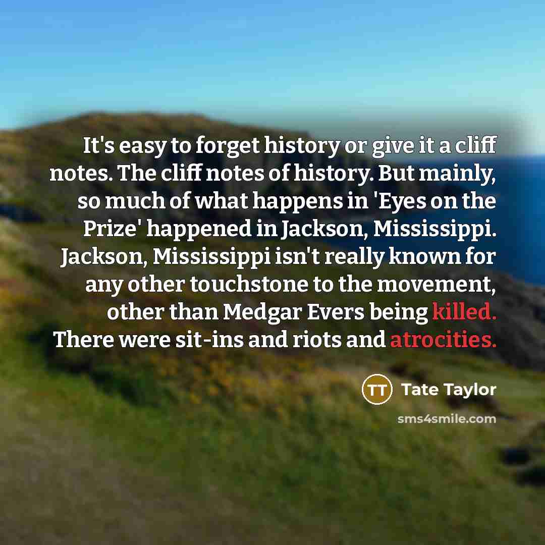 “It's easy to forget history or give it a cliff notes. The cliff notes of history. But mainly, so much of what happens in 'Eyes on the Prize' happened in Jackson, Mississippi. Jackson, Mississippi isn't really known for any other touchstone to the movement, other than Medgar Evers being killed…” quote by Tate Taylor
