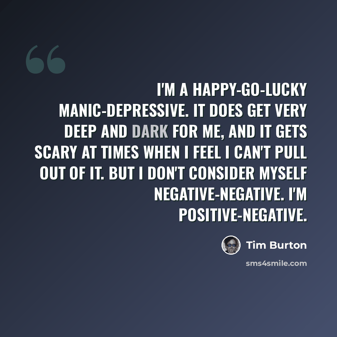 “I'm a happy-go-lucky manic-depressive. It does get very deep and dark for me, and it gets scary at times when I feel I can't pull out of it. But I don't consider myself negative-negative. I'm positive-negative.” quote by Tim Burton