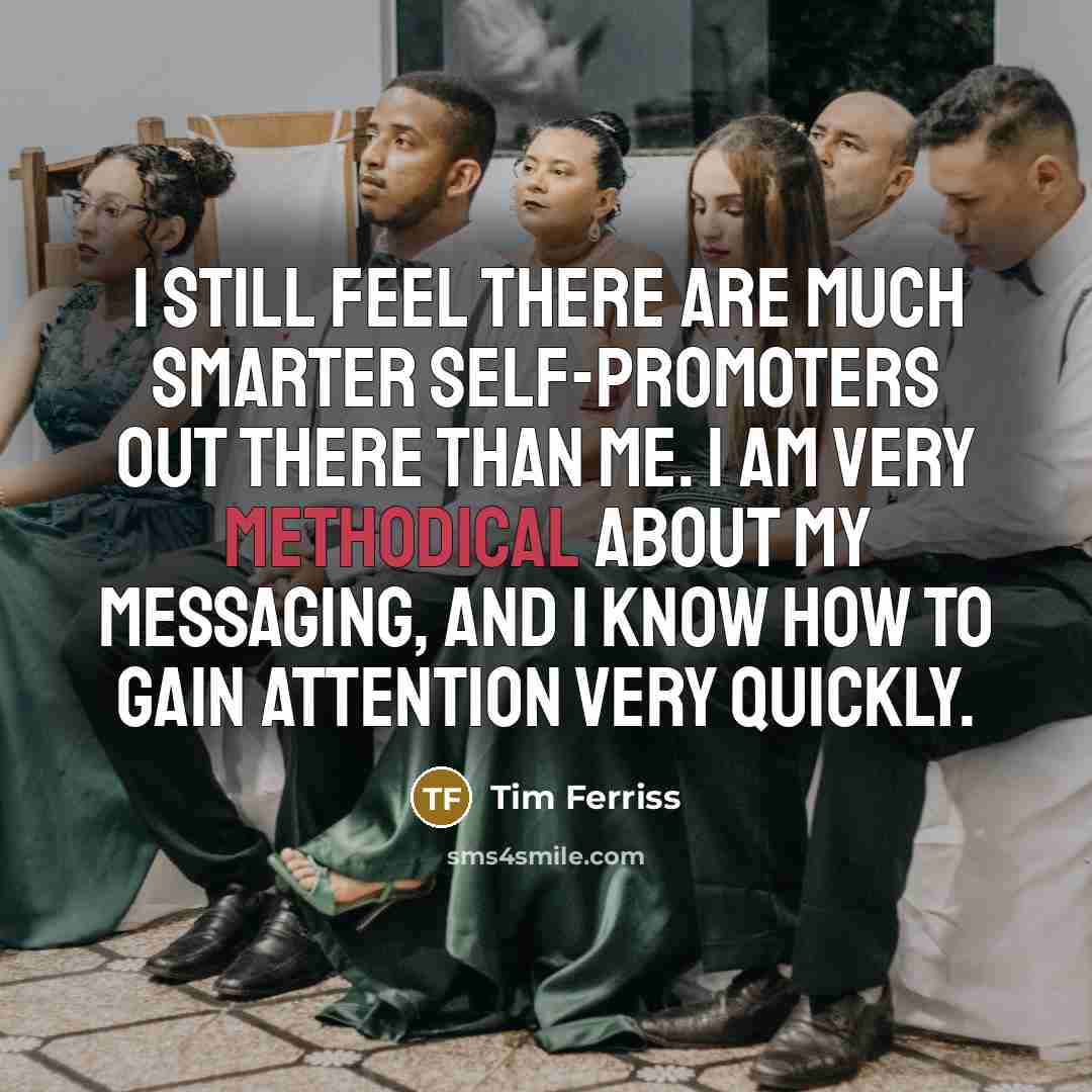 “I still feel there are much smarter self-promoters out there than me. I am very methodical about my messaging, and I know how to gain attention very quickly.” quote by Tim Ferriss