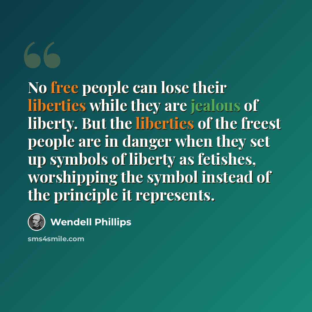 “No free people can lose their liberties while they are jealous of liberty. But the liberties of the freest people are in danger when they set up symbols of liberty as fetishes, worshipping the symbol instead of the principle it represents.” quote by Wendell Phillips