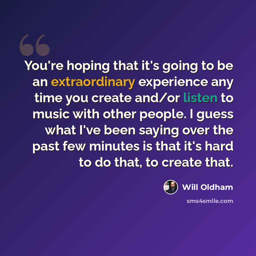 “You're hoping that it's going to be an extraordinary experience any time you create and/or listen to music with other people. I guess what I've been saying over the past few minutes is that it's hard to do that, to create that.” quote by Will Oldham